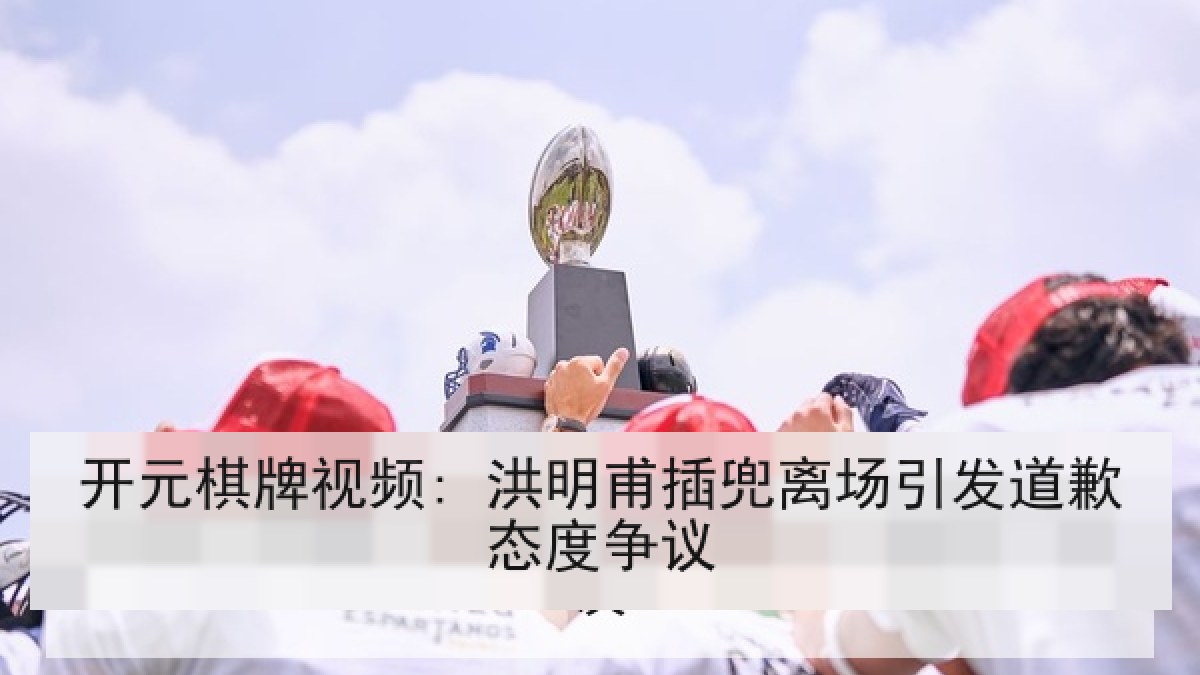 开元棋牌视频: 洪明甫插兜离场引发道歉态度争议