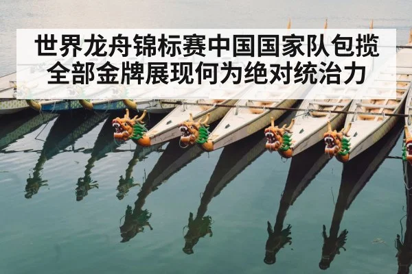 世界龙舟锦标赛中国国家队包揽全部金牌展现何为绝对统治力